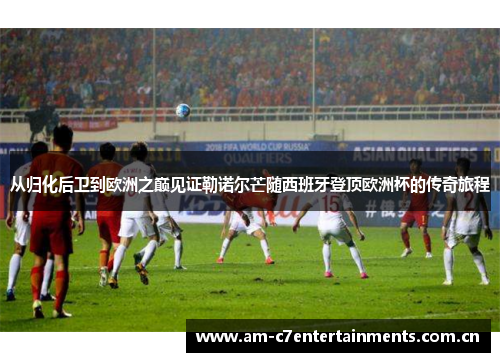 从归化后卫到欧洲之巅见证勒诺尔芒随西班牙登顶欧洲杯的传奇旅程