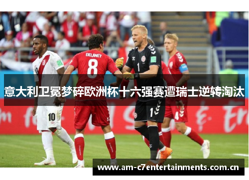 意大利卫冕梦碎欧洲杯十六强赛遭瑞士逆转淘汰